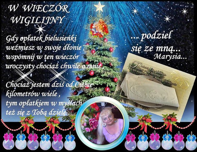 Niech magiczna moc wigilijnego wieczoru przyniesie Ci spokój i radość. Niech każda chwila świąt Bożego Narodzenia żyje własnym pięknem, a Nowy Rok obdaruje Ciebie pomyślnością i szczęściem. Najpiękniejszych świąt Bożego Narodzenia życzy-Marysia...